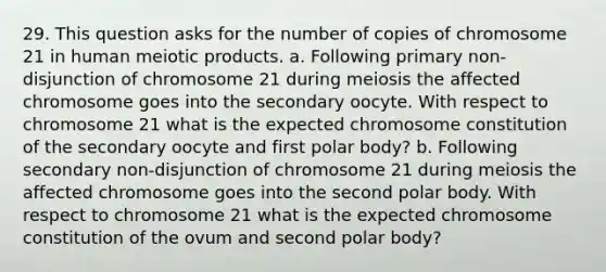 29. This question asks for the number of copies of chromosome 21 in human meiotic products. a. Following primary non-disjunction of chromosome 21 during meiosis the affected chromosome goes into the secondary oocyte. With respect to chromosome 21 what is the expected chromosome constitution of the secondary oocyte and first polar body? b. Following secondary non-disjunction of chromosome 21 during meiosis the affected chromosome goes into the second polar body. With respect to chromosome 21 what is the expected chromosome constitution of the ovum and second polar body?