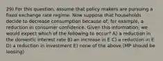 29) For this question, assume that policy makers are pursuing a fixed exchange rate regime. Now suppose that households decide to decrease consumption because of, for example, a reduction in consumer confidence. Given this information, we would expect which of the following to occur? A) a reduction in the domestic interest rate B) an increase in E C) a reduction in E D) a reduction in investment E) none of the above (MP should be loosing)