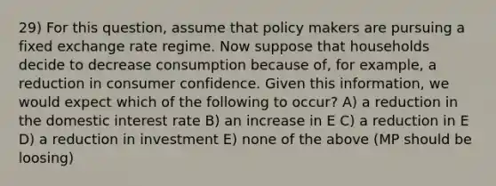 29) For this question, assume that policy makers are pursuing a fixed exchange rate regime. Now suppose that households decide to decrease consumption because of, for example, a reduction in consumer confidence. Given this information, we would expect which of the following to occur? A) a reduction in the domestic interest rate B) an increase in E C) a reduction in E D) a reduction in investment E) none of the above (MP should be loosing)