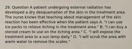 29. Question A patient undergoing external radiation has developed a dry desquamation of the skin in the treatment area. The nurse knows that teaching about management of the skin reaction has been effective when the patient says A. "I can use ice packs to relieve itching in the treatment area." B. "I can buy a steroid cream to use on the itching area." C. "I will expose the treatment area to a sun lamp daily." D. "I will scrub the area with warm water to remove the scales."