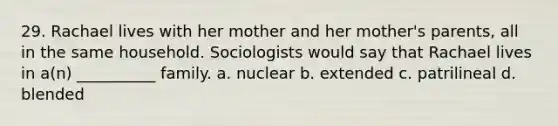 29. Rachael lives with her mother and her mother's parents, all in the same household. Sociologists would say that Rachael lives in a(n) __________ family.​ a. ​nuclear b. ​extended c. ​patrilineal d. ​blended