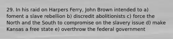 29. In his raid on Harpers Ferry, John Brown intended to a) foment a slave rebellion b) discredit abolitionists c) force the North and the South to compromise on the slavery issue d) make Kansas a free state e) overthrow the federal government