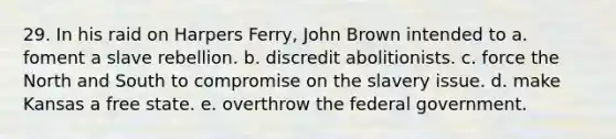 29. In his raid on Harpers Ferry, John Brown intended to a. foment a slave rebellion. b. discredit abolitionists. c. force the North and South to compromise on the slavery issue. d. make Kansas a free state. e. overthrow the federal government.