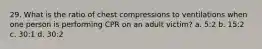 29. What is the ratio of chest compressions to ventilations when one person is performing CPR on an adult victim? a. 5:2 b. 15:2 c. 30:1 d. 30:2