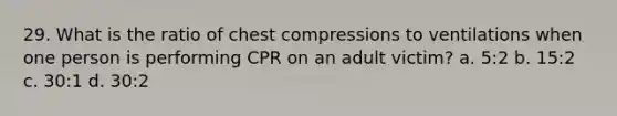 29. What is the ratio of chest compressions to ventilations when one person is performing CPR on an adult victim? a. 5:2 b. 15:2 c. 30:1 d. 30:2