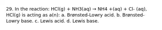 29. In the reaction: HCl(g) + NH3(aq) → NH4 +(aq) + Cl- (aq), HCl(g) is acting as a(n): a. Brønsted-Lowry acid. b. Brønsted-Lowry base. c. Lewis acid. d. Lewis base.