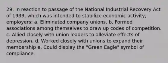 29. In reaction to passage of the National Industrial Recovery Act of 1933, which was intended to stabilize economic activity, employers: a. Eliminated company unions. b. Formed associations among themselves to draw up codes of competition. c. Allied closely with union leaders to alleviate effects of depression. d. Worked closely with unions to expand their membership e. Could display the "Green Eagle" symbol of compliance.