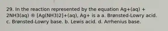 29. In the reaction represented by the equation Ag+(aq) + 2NH3(aq) ® [Ag(NH3)2]+(aq), Ag+ is a a. Brønsted-Lowry acid. c. Brønsted-Lowry base. b. Lewis acid. d. Arrhenius base.