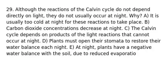 29. Although the reactions of the Calvin cycle do not depend directly on light, they do not usually occur at night. Why? A) It is usually too cold at night for these reactions to take place. B) Carbon dioxide concentrations decrease at night. C) The Calvin cycle depends on products of the light reactions that cannot occur at night. D) Plants must open their stomata to restore their water balance each night. E) At night, plants have a negative water balance with the soil, due to reduced evaporatio