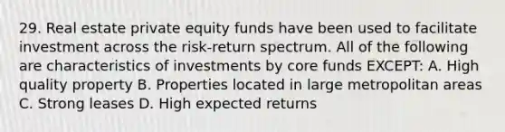 29. Real estate private equity funds have been used to facilitate investment across the risk-return spectrum. All of the following are characteristics of investments by core funds EXCEPT: A. High quality property B. Properties located in large metropolitan areas C. Strong leases D. High expected returns