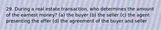 29. During a real estate transaction, who determines the amount of the earnest money? (a) the buyer (b) the seller (c) the agent presenting the offer (d) the agreement of the buyer and seller