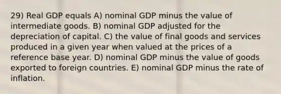 29) Real GDP equals A) nominal GDP minus the value of intermediate goods. B) nominal GDP adjusted for the depreciation of capital. C) the value of final goods and services produced in a given year when valued at the prices of a reference base year. D) nominal GDP minus the value of goods exported to foreign countries. E) nominal GDP minus the rate of inflation.