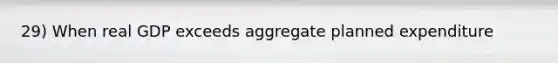 29) When real GDP exceeds aggregate planned expenditure
