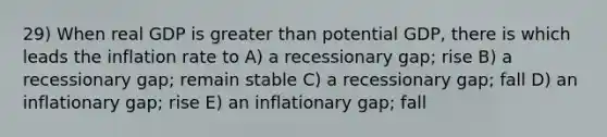 29) When real GDP is greater than potential GDP, there is which leads the inflation rate to A) a recessionary gap; rise B) a recessionary gap; remain stable C) a recessionary gap; fall D) an inflationary gap; rise E) an inflationary gap; fall