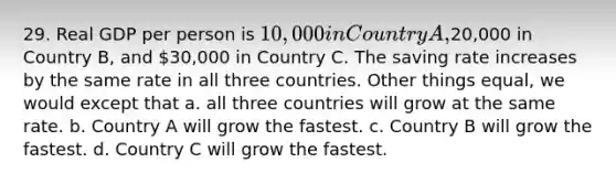 29. Real GDP per person is 10,000 in Country A,20,000 in Country B, and 30,000 in Country C. The saving rate increases by the same rate in all three countries. Other things equal, we would except that a. all three countries will grow at the same rate. b. Country A will grow the fastest. c. Country B will grow the fastest. d. Country C will grow the fastest.