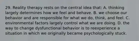 29. Reality therapy rests on the central idea that: A. thinking largely determines how we feel and behave. B. we choose our behavior and are responsible for what we do, think, and feel. C. environmental factors largely control what we are doing. D. the way to change dysfunctional behavior is to reexperience a situation in which we originally became psychologically stuck.