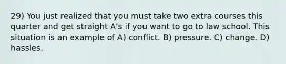 29) You just realized that you must take two extra courses this quarter and get straight A's if you want to go to law school. This situation is an example of A) conflict. B) pressure. C) change. D) hassles.