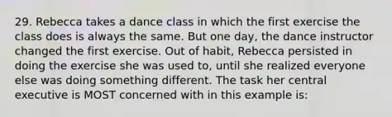 29. Rebecca takes a dance class in which the first exercise the class does is always the same. But one day, the dance instructor changed the first exercise. Out of habit, Rebecca persisted in doing the exercise she was used to, until she realized everyone else was doing something different. The task her central executive is MOST concerned with in this example is: