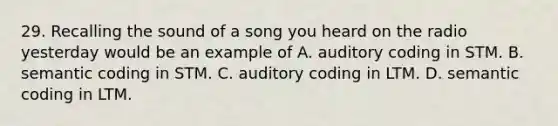 29. Recalling the sound of a song you heard on the radio yesterday would be an example of A. auditory coding in STM. B. semantic coding in STM. C. auditory coding in LTM. D. semantic coding in LTM.