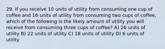 29. If you receive 10 units of utility from consuming one cup of coffee and 16 units of utility from consuming two cups of coffee, which of the following is the likely amount of utility you will receive from consuming three cups of coffee? A) 26 units of utility B) 22 units of utility C) 18 units of utility D) 6 units of utility