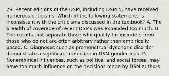 29. Recent editions of the DSM, including DSM-5, have received numerous criticisms. Which of the following statements is inconsistent with the criticisms discussed in the textbook? A. The breadth of coverage of recent DSMs was expanded too much. B. The cutoffs that separate those who qualify for disorders from those who do not are often arbitrary rather than empirically based. C. Diagnoses such as premenstrual dysphoric disorder demonstrate a significant reduction in DSM gender bias. D. Nonempirical influences, such as political and social forces, may have too much influence on the decisions made by DSM authors.