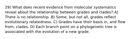 29) What does recent evidence from molecular systematics reveal about the relationship between grades and clades? A) There is no relationship. B) Some, but not all, grades reflect evolutionary relatedness. C) Grades have their basis in, and flow from, clades. D) Each branch point on a phylogenetic tree is associated with the evolution of a new grade.