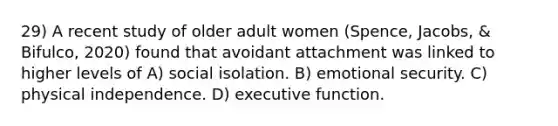 29) A recent study of older adult women (Spence, Jacobs, & Bifulco, 2020) found that avoidant attachment was linked to higher levels of A) social isolation. B) emotional security. C) physical independence. D) executive function.