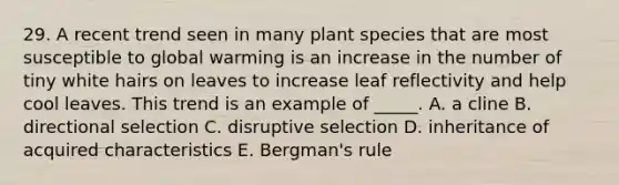 29. A recent trend seen in many plant species that are most susceptible to global warming is an increase in the number of tiny white hairs on leaves to increase leaf reflectivity and help cool leaves. This trend is an example of _____. A. a cline B. directional selection C. disruptive selection D. inheritance of acquired characteristics E. Bergman's rule