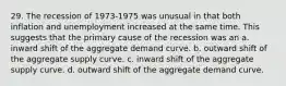 29. The recession of 1973-1975 was unusual in that both inflation and unemployment increased at the same time. This suggests that the primary cause of the recession was an a. inward shift of the aggregate demand curve. b. outward shift of the aggregate supply curve. c. inward shift of the aggregate supply curve. d. outward shift of the aggregate demand curve.