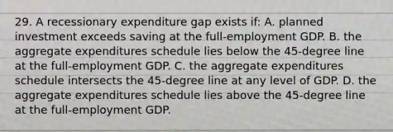 29. A recessionary expenditure gap exists if: A. planned investment exceeds saving at the full-employment GDP. B. the aggregate expenditures schedule lies below the 45-degree line at the full-employment GDP. C. the aggregate expenditures schedule intersects the 45-degree line at any level of GDP. D. the aggregate expenditures schedule lies above the 45-degree line at the full-employment GDP.