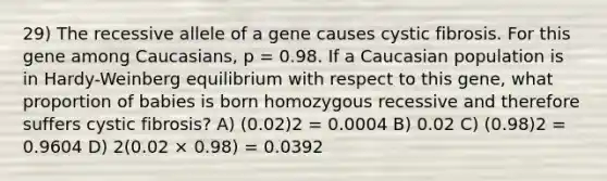 29) The recessive allele of a gene causes cystic fibrosis. For this gene among Caucasians, p = 0.98. If a Caucasian population is in Hardy-Weinberg equilibrium with respect to this gene, what proportion of babies is born homozygous recessive and therefore suffers cystic fibrosis? A) (0.02)2 = 0.0004 B) 0.02 C) (0.98)2 = 0.9604 D) 2(0.02 × 0.98) = 0.0392