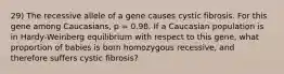 29) The recessive allele of a gene causes cystic fibrosis. For this gene among Caucasians, p = 0.98. If a Caucasian population is in Hardy-Weinberg equilibrium with respect to this gene, what proportion of babies is born homozygous recessive, and therefore suffers cystic fibrosis?