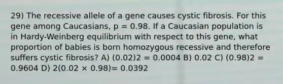 29) The recessive allele of a gene causes cystic fibrosis. For this gene among Caucasians, p = 0.98. If a Caucasian population is in Hardy-Weinberg equilibrium with respect to this gene, what proportion of babies is born homozygous recessive and therefore suffers cystic fibrosis? A) (0.02)2 = 0.0004 B) 0.02 C) (0.98)2 = 0.9604 D) 2(0.02 × 0.98)= 0.0392