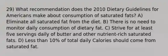 29) What recommendation does the 2010 Dietary Guidelines for Americans make about consumption of saturated fats? A) Eliminate all saturated fat from the diet. B) There is no need to monitor daily consumption of dietary fat. C) Strive for at least five servings daily of butter and other nutrient-rich saturated fats. D) Less than 10% of total daily Calories should come from saturated fat.