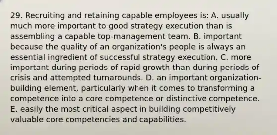 29. Recruiting and retaining capable employees is: A. usually much more important to good strategy execution than is assembling a capable top-management team. B. important because the quality of an organization's people is always an essential ingredient of successful strategy execution. C. more important during periods of rapid growth than during periods of crisis and attempted turnarounds. D. an important organization-building element, particularly when it comes to transforming a competence into a core competence or distinctive competence. E. easily the most critical aspect in building competitively valuable core competencies and capabilities.