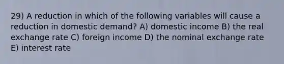 29) A reduction in which of the following variables will cause a reduction in domestic demand? A) domestic income B) the real exchange rate C) foreign income D) the nominal exchange rate E) interest rate