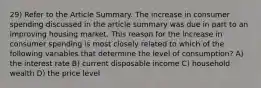 29) Refer to the Article Summary. The increase in consumer spending discussed in the article summary was due in part to an improving housing market. This reason for the increase in consumer spending is most closely related to which of the following variables that determine the level of consumption? A) the interest rate B) current disposable income C) household wealth D) the price level