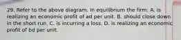 29. Refer to the above diagram. In equilibrium the firm: A. is realizing an economic profit of ad per unit. B. should close down in the short run. C. is incurring a loss. D. is realizing an economic profit of bd per unit.