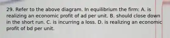 29. Refer to the above diagram. In equilibrium the firm: A. is realizing an economic profit of ad per unit. B. should close down in the short run. C. is incurring a loss. D. is realizing an economic profit of bd per unit.