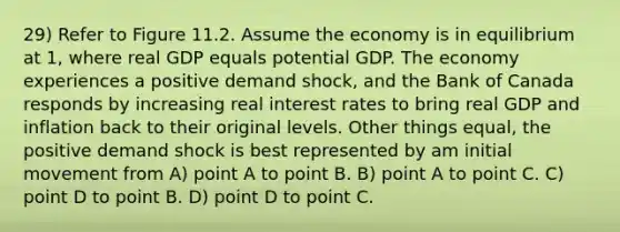 29) Refer to Figure 11.2. Assume the economy is in equilibrium at 1, where real GDP equals potential GDP. The economy experiences a positive demand shock, and the Bank of Canada responds by increasing real interest rates to bring real GDP and inflation back to their original levels. Other things equal, the positive demand shock is best represented by am initial movement from A) point A to point B. B) point A to point C. C) point D to point B. D) point D to point C.