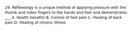 29. Reflexology is a unique method of applying pressure with the thumb and index fingers to the hands and feet and demonstrates ___ A. Health benefits B. Control of foot pain C. Healing of back pain D. Healing of chronic illness