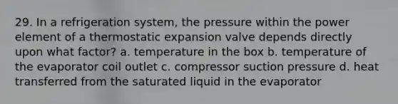 29. In a refrigeration system, the pressure within the power element of a thermostatic expansion valve depends directly upon what factor? a. temperature in the box b. temperature of the evaporator coil outlet c. compressor suction pressure d. heat transferred from the saturated liquid in the evaporator