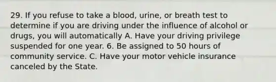 29. If you refuse to take a blood, urine, or breath test to determine if you are driving under the influence of alcohol or drugs, you will automatically A. Have your driving privilege suspended for one year. 6. Be assigned to 50 hours of community service. C. Have your motor vehicle insurance canceled by the State.