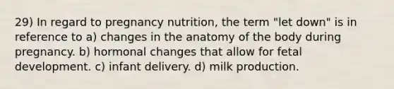 29) In regard to pregnancy nutrition, the term "let down" is in reference to a) changes in the anatomy of the body during pregnancy. b) hormonal changes that allow for <a href='https://www.questionai.com/knowledge/kmyRuaFuMz-fetal-development' class='anchor-knowledge'>fetal development</a>. c) infant delivery. d) milk production.