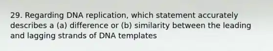 29. Regarding <a href='https://www.questionai.com/knowledge/kofV2VQU2J-dna-replication' class='anchor-knowledge'>dna replication</a>, which statement accurately describes a (a) difference or (b) similarity between the leading and lagging strands of DNA templates