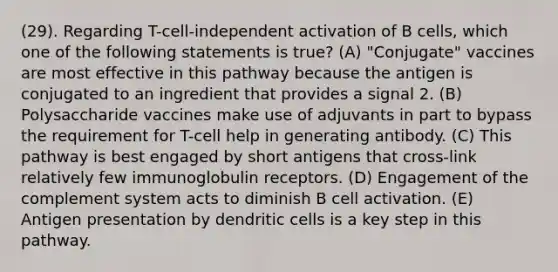 (29). Regarding T-cell-independent activation of B cells, which one of the following statements is true? (A) "Conjugate" vaccines are most effective in this pathway because the antigen is conjugated to an ingredient that provides a signal 2. (B) Polysaccharide vaccines make use of adjuvants in part to bypass the requirement for T-cell help in generating antibody. (C) This pathway is best engaged by short antigens that cross-link relatively few immunoglobulin receptors. (D) Engagement of the complement system acts to diminish B cell activation. (E) Antigen presentation by dendritic cells is a key step in this pathway.