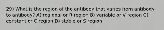 29) What is the region of the antibody that varies from antibody to antibody? A) regional or R region B) variable or V region C) constant or C region D) stable or S region