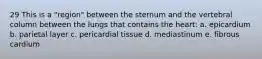 29 This is a "region" between the sternum and the vertebral column between the lungs that contains the heart: a. epicardium b. parietal layer c. pericardial tissue d. mediastinum e. fibrous cardium