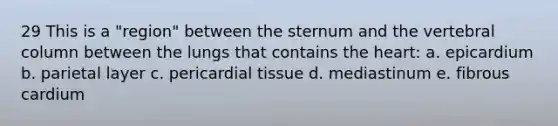 29 This is a "region" between the sternum and the <a href='https://www.questionai.com/knowledge/ki4fsP39zf-vertebral-column' class='anchor-knowledge'>vertebral column</a> between the lungs that contains <a href='https://www.questionai.com/knowledge/kya8ocqc6o-the-heart' class='anchor-knowledge'>the heart</a>: a. epicardium b. parietal layer c. pericardial tissue d. mediastinum e. fibrous cardium