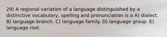 29) A regional variation of a language distinguished by a distinctive vocabulary, spelling and pronunciation is a A) dialect. B) language branch. C) language family. D) language group. E) language root.